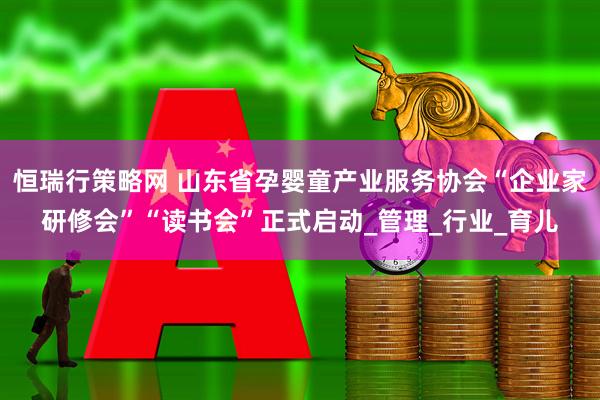 恒瑞行策略网 山东省孕婴童产业服务协会“企业家研修会”“读书会”正式启动_管理_行业_育儿