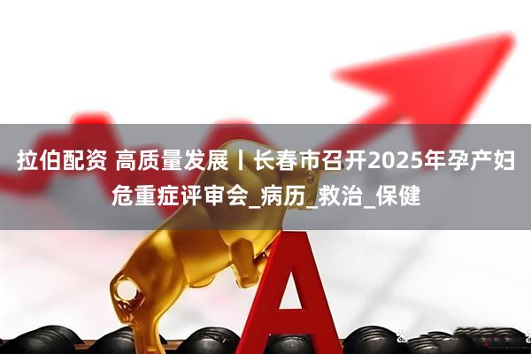 拉伯配资 高质量发展丨长春市召开2025年孕产妇危重症评审会_病历_救治_保健