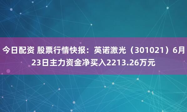 今日配资 股票行情快报：英诺激光（301021）6月23日主力资金净买入2213.26万元