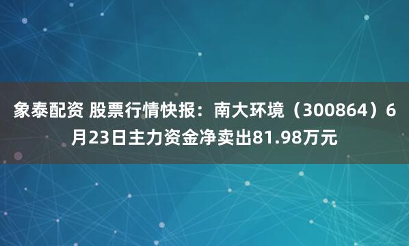 象泰配资 股票行情快报：南大环境（300864）6月23日主力资金净卖出81.98万元