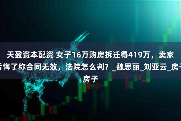 天盈资本配资 女子16万购房拆迁得419万，卖家后悔了称合同无效，法院怎么判？_魏思丽_刘亚云_房子