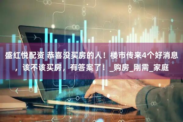 盛红悦配资 恭喜没买房的人！楼市传来4个好消息，该不该买房，有答案了！_购房_刚需_家庭
