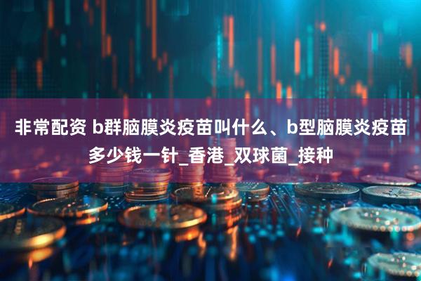 非常配资 b群脑膜炎疫苗叫什么、b型脑膜炎疫苗多少钱一针_香港_双球菌_接种