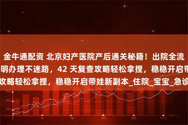金牛通配资 北京妇产医院产后通关秘籍！出院全流程手把手教学，出生证明办理不迷路，42 天复查攻略轻松拿捏，稳稳开启带娃新副本_住院_宝宝_急诊