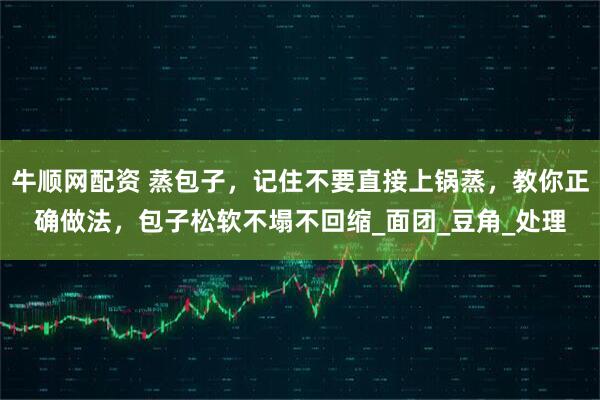 牛顺网配资 蒸包子，记住不要直接上锅蒸，教你正确做法，包子松软不塌不回缩_面团_豆角_处理
