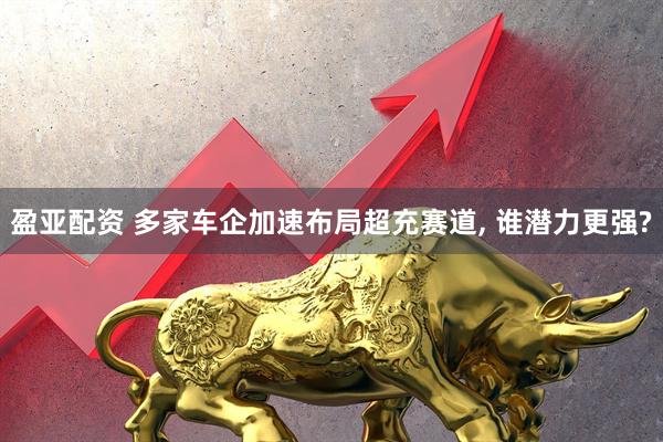 盈亚配资 多家车企加速布局超充赛道, 谁潜力更强?