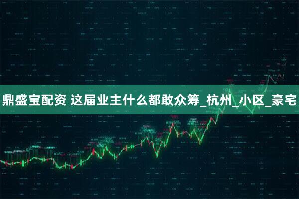 鼎盛宝配资 这届业主什么都敢众筹_杭州_小区_豪宅