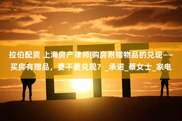 拉伯配资 上海房产律师|购房附赠物品的兑现——买房有赠品，要不要兑现？_承诺_蔡女士_家电