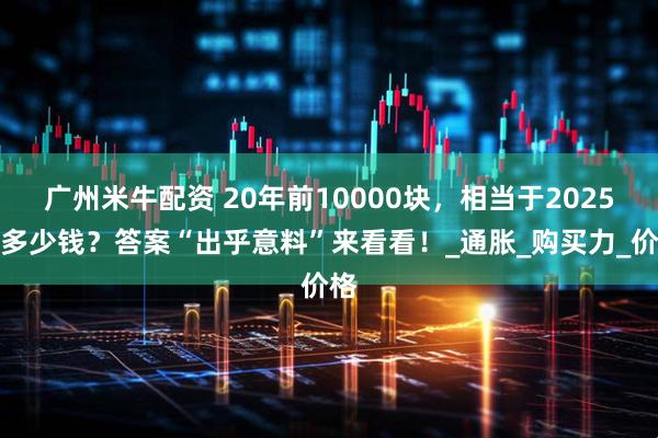 广州米牛配资 20年前10000块，相当于2025年多少钱？答案“出乎意料”来看看！_通胀_购买力_价格