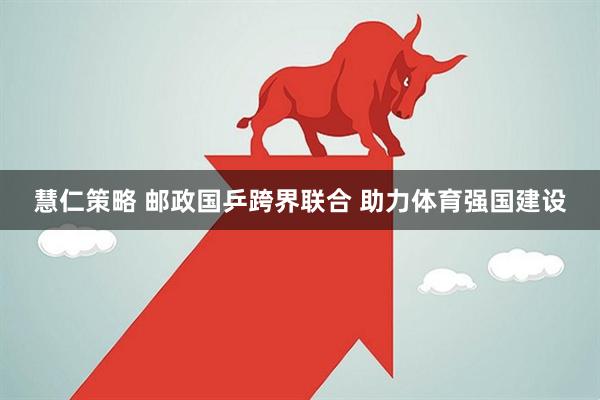 慧仁策略 邮政国乒跨界联合 助力体育强国建设