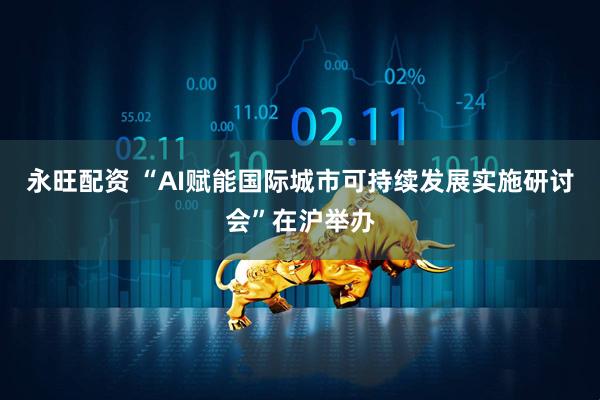永旺配资 “AI赋能国际城市可持续发展实施研讨会”在沪举办