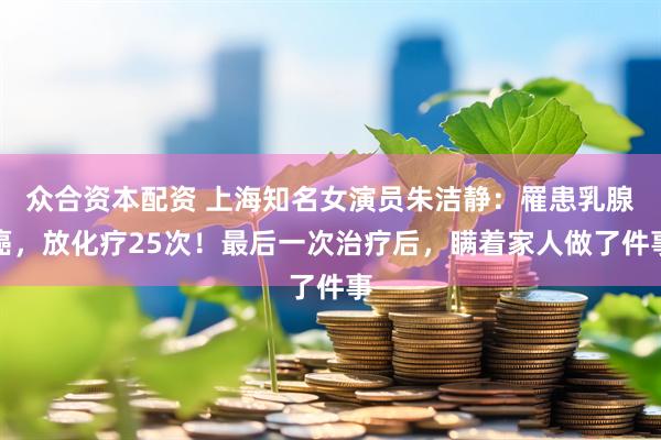 众合资本配资 上海知名女演员朱洁静：罹患乳腺癌，放化疗25次！最后一次治疗后，瞒着家人做了件事