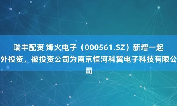 瑞丰配资 烽火电子（000561.SZ）新增一起对外投资，被投资公司为南京恒河科翼电子科技有限公司