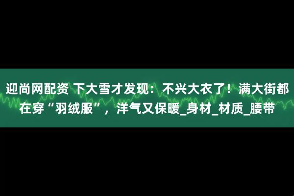 迎尚网配资 下大雪才发现：不兴大衣了！满大街都在穿“羽绒服”，洋气又保暖_身材_材质_腰带