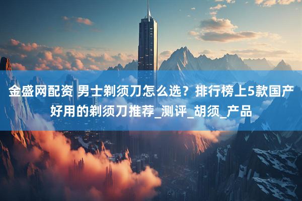 金盛网配资 男士剃须刀怎么选？排行榜上5款国产好用的剃须刀推荐_测评_胡须_产品