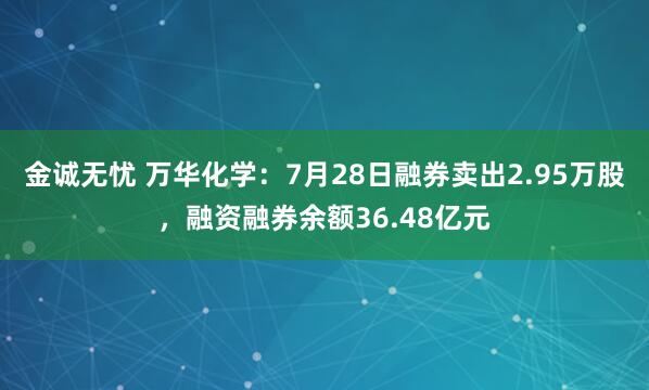 金诚无忧 万华化学：7月28日融券卖出2.95万股，融资融券余额36.48亿元