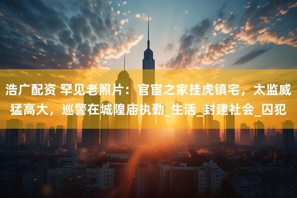 浩广配资 罕见老照片：官宦之家挂虎镇宅，太监威猛高大，巡警在城隍庙执勤_生活_封建社会_囚犯