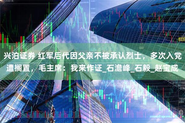 兴泊证券 红军后代因父亲不被承认烈士，多次入党遭搁置，毛主席：我来作证_石澹峰_石毅_赵宝成