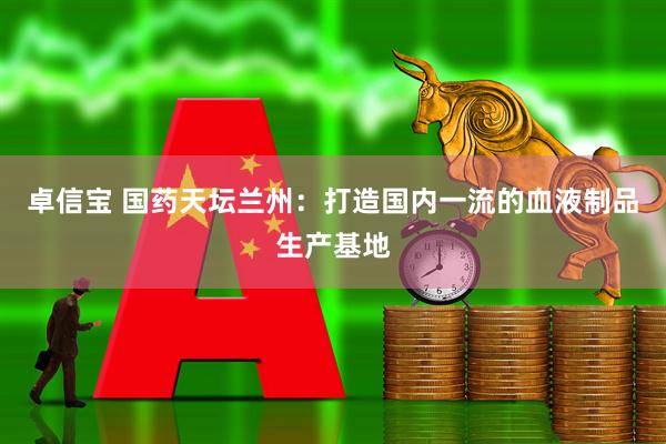 卓信宝 国药天坛兰州：打造国内一流的血液制品生产基地
