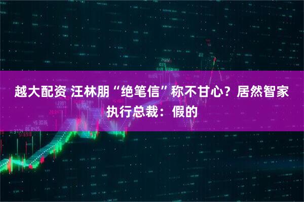 越大配资 汪林朋“绝笔信”称不甘心？居然智家执行总裁：假的