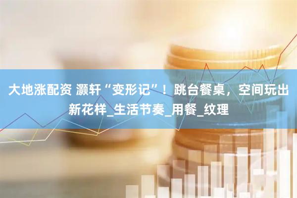 大地涨配资 灏轩“变形记”！跳台餐桌，空间玩出新花样_生活节奏_用餐_纹理