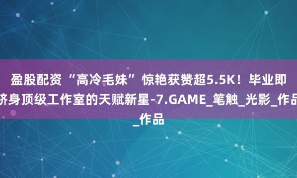 盈股配资 “高冷毛妹” 惊艳获赞超5.5K！毕业即跻身顶级工作室的天赋新星-7.GAME_笔触_光影_作品