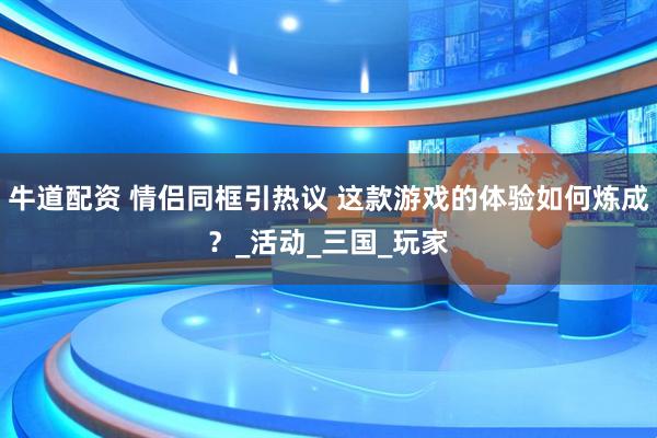 牛道配资 情侣同框引热议 这款游戏的体验如何炼成？_活动_三国_玩家