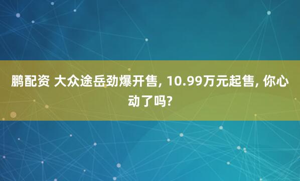 鹏配资 大众途岳劲爆开售, 10.99万元起售, 你心动了吗?