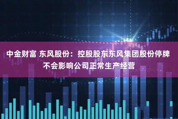 中金财富 东风股份：控股股东东风集团股份停牌 不会影响公司正常生产经营