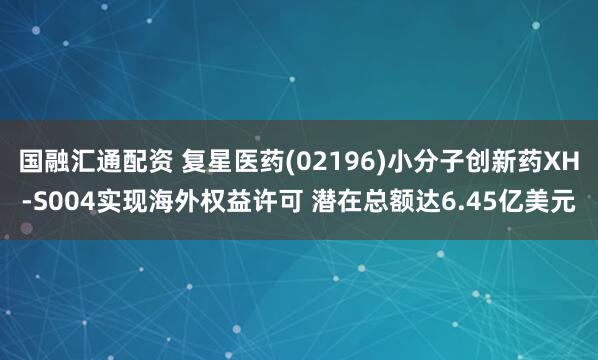 国融汇通配资 复星医药(02196)小分子创新药XH-S004实现海外权益许可 潜在总额达6.45亿美元