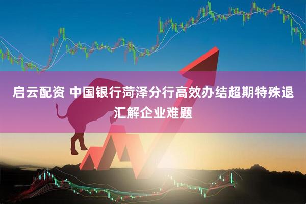 启云配资 中国银行菏泽分行高效办结超期特殊退汇解企业难题