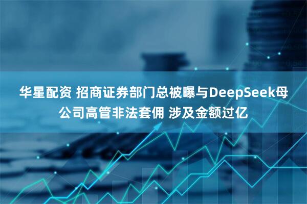 华星配资 招商证券部门总被曝与DeepSeek母公司高管非法套佣 涉及金额过亿