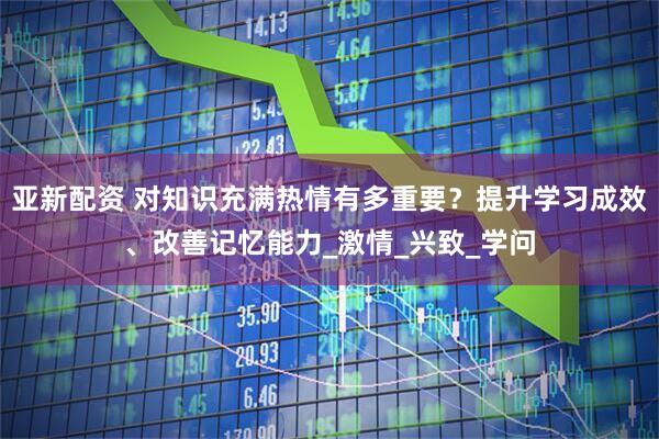 亚新配资 对知识充满热情有多重要？提升学习成效、改善记忆能力_激情_兴致_学问