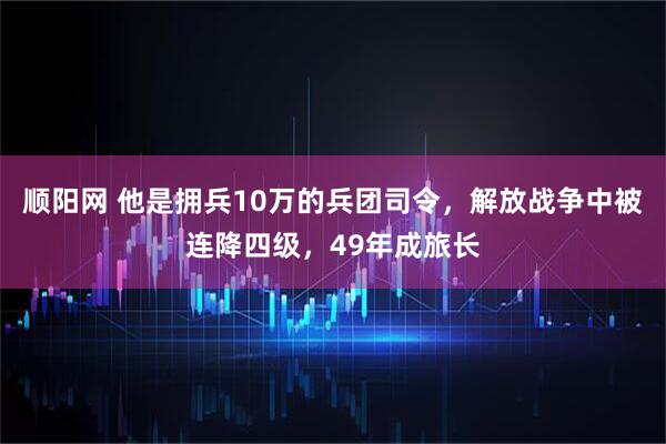 顺阳网 他是拥兵10万的兵团司令，解放战争中被连降四级，49年成旅长