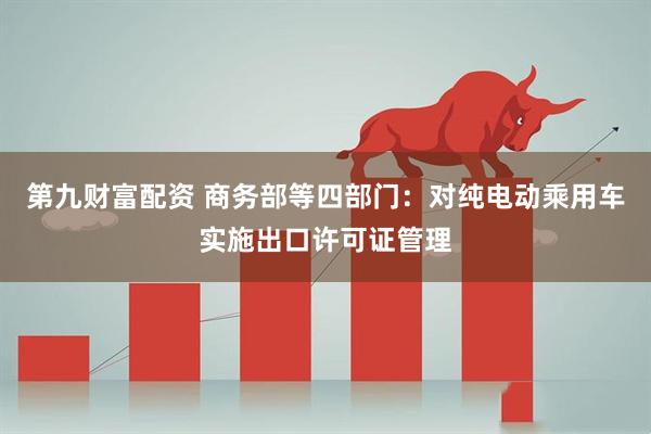 第九财富配资 商务部等四部门：对纯电动乘用车实施出口许可证管理