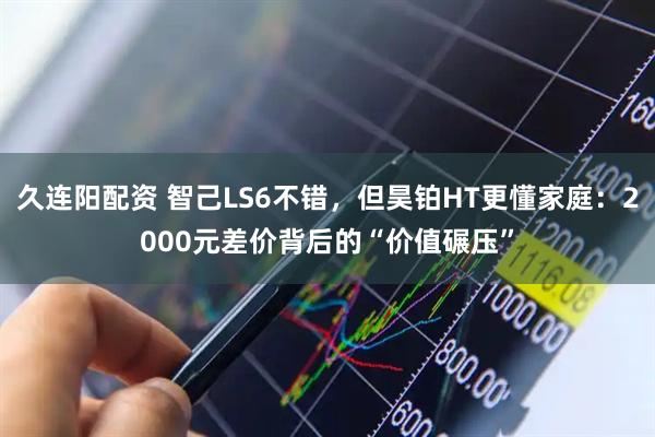 久连阳配资 智己LS6不错，但昊铂HT更懂家庭：2000元差价背后的“价值碾压”