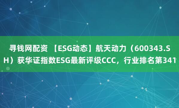 寻钱网配资 【ESG动态】航天动力（600343.SH）获华证指数ESG最新评级CCC，行业排名第341