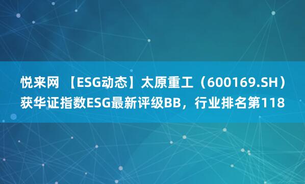 悦来网 【ESG动态】太原重工（600169.SH）获华证指数ESG最新评级BB，行业排名第118