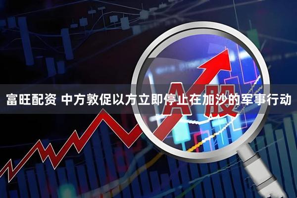 富旺配资 中方敦促以方立即停止在加沙的军事行动
