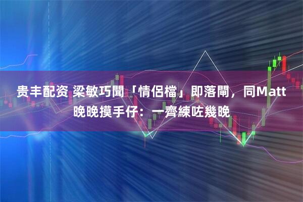 贵丰配资 梁敏巧聞「情侶檔」即落閘，同Matt晚晚摸手仔：一齊練咗幾晚