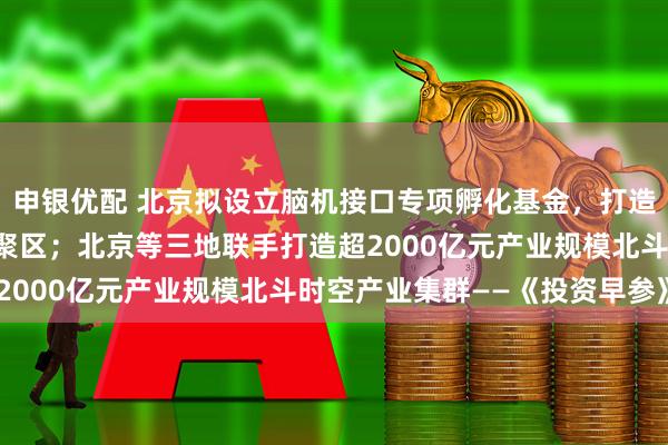 申银优配 北京拟设立脑机接口专项孵化基金，打造中关村脑机接口产业集聚区；北京等三地联手打造超2000亿元产业规模北斗时空产业集群——《投资早参》