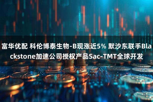 富华优配 科伦博泰生物-B现涨近5% 默沙东联手Blackstone加速公司授权产品Sac-TMT全球开发