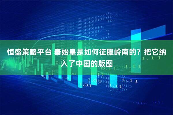 恒盛策略平台 秦始皇是如何征服岭南的？把它纳入了中国的版图