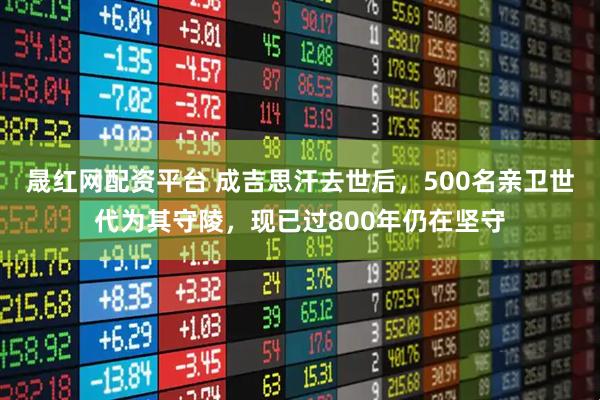 晟红网配资平台 成吉思汗去世后，500名亲卫世代为其守陵，现已过800年仍在坚守