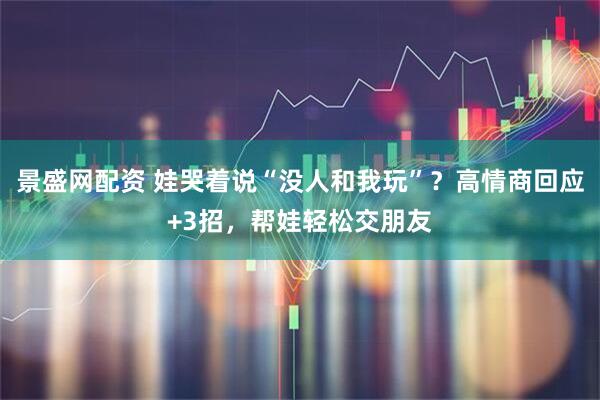景盛网配资 娃哭着说“没人和我玩”？高情商回应+3招，帮娃轻松交朋友
