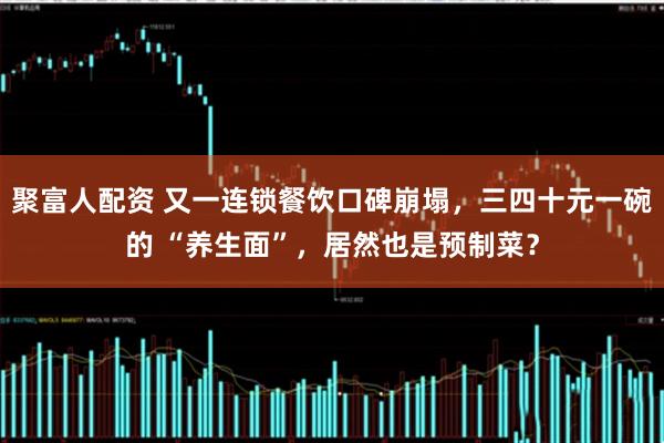聚富人配资 又一连锁餐饮口碑崩塌，三四十元一碗的 “养生面”，居然也是预制菜？