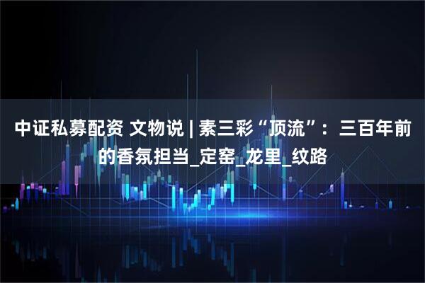 中证私募配资 文物说 | 素三彩“顶流”：三百年前的香氛担当_定窑_龙里_纹路