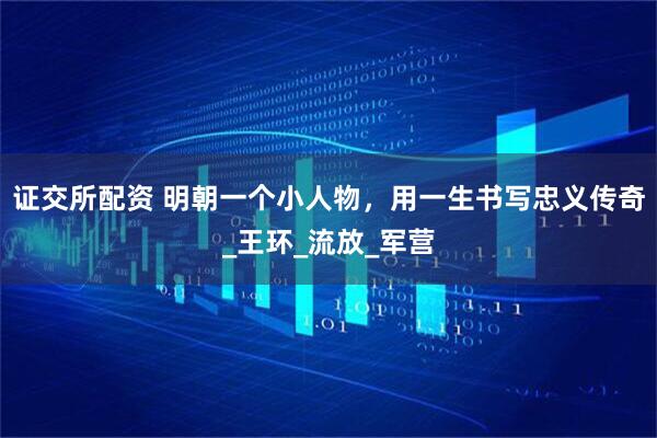 证交所配资 明朝一个小人物，用一生书写忠义传奇_王环_流放_军营