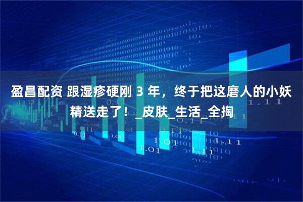 盈昌配资 跟湿疹硬刚 3 年，终于把这磨人的小妖精送走了！_皮肤_生活_全掏
