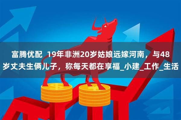 富腾优配  19年非洲20岁姑娘远嫁河南，与48岁丈夫生俩儿子，称每天都在享福_小建_工作_生活